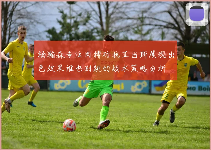 杨瀚森专注肉搏对抗亚当斯展现出色效果谁也别跳的战术策略分析
