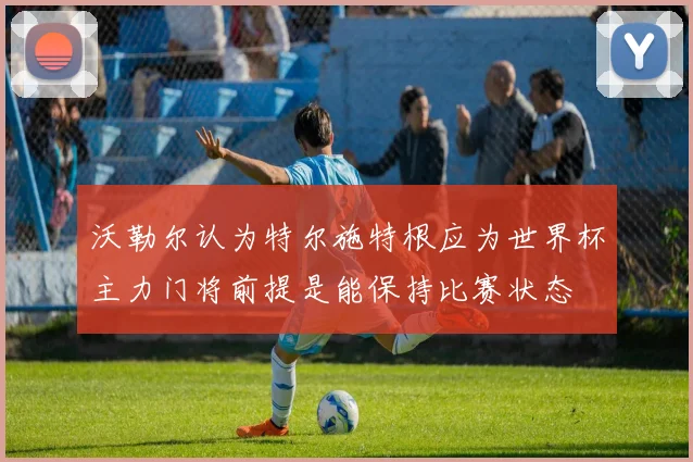 沃勒尔认为特尔施特根应为世界杯主力门将前提是能保持比赛状态