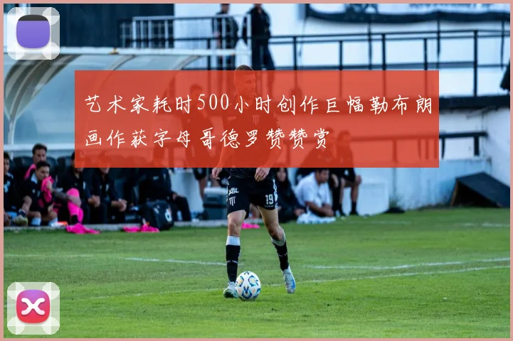 艺术家耗时500小时创作巨幅勒布朗画作获字母哥德罗赞赞赏