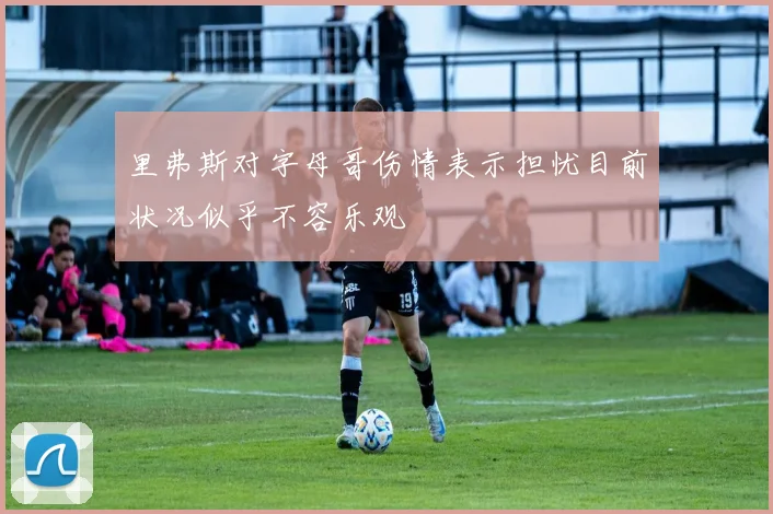里弗斯对字母哥伤情表示担忧目前状况似乎不容乐观