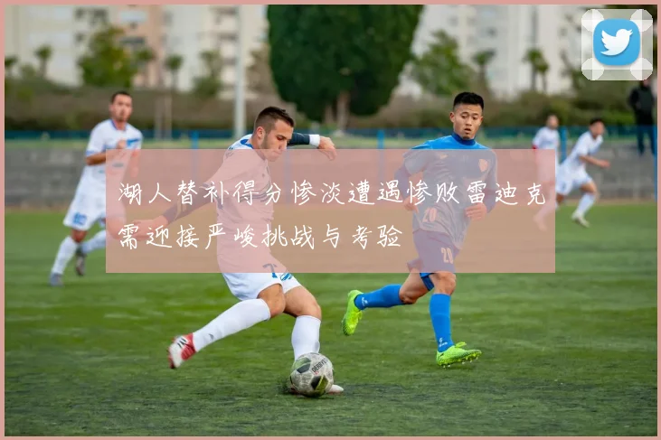 湖人替补得分惨淡遭遇惨败雷迪克需迎接严峻挑战与考验