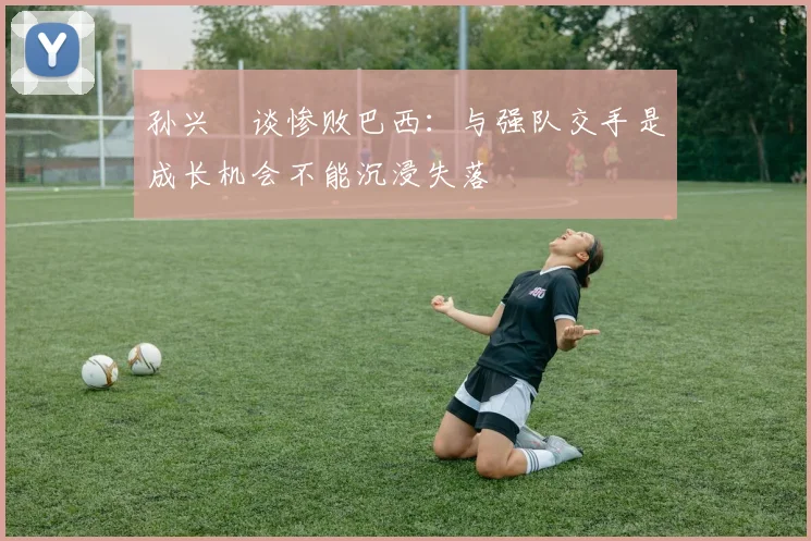孙兴慜谈惨败巴西：与强队交手是成长机会不能沉浸失落