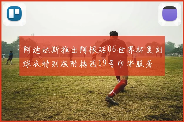 阿迪达斯推出阿根廷06世界杯复刻球衣特别版附梅西19号印字服务