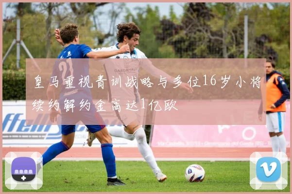 皇马重视青训战略与多位16岁小将续约解约金高达1亿欧