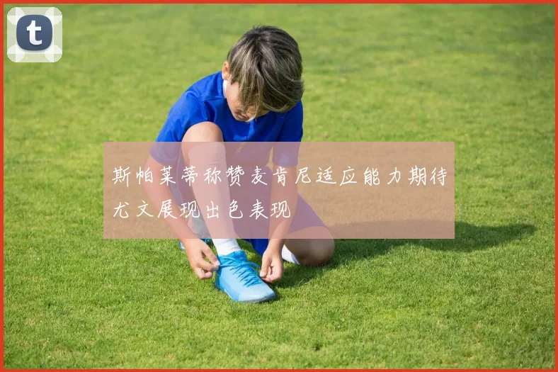 斯帕莱蒂称赞麦肯尼适应能力期待尤文展现出色表现
