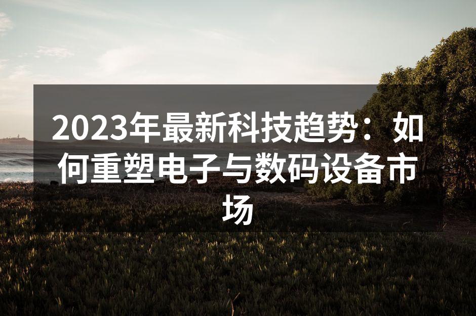 2023年最新科技趋势：如何重塑电子与数码设备市场