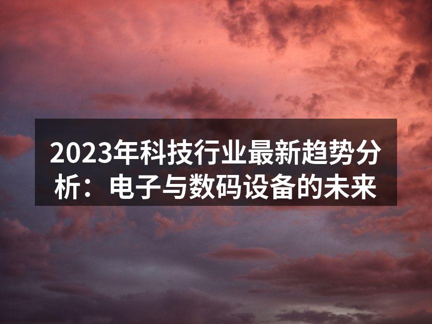 2023年科技行业最新趋势分析：电子与数码设备的未来